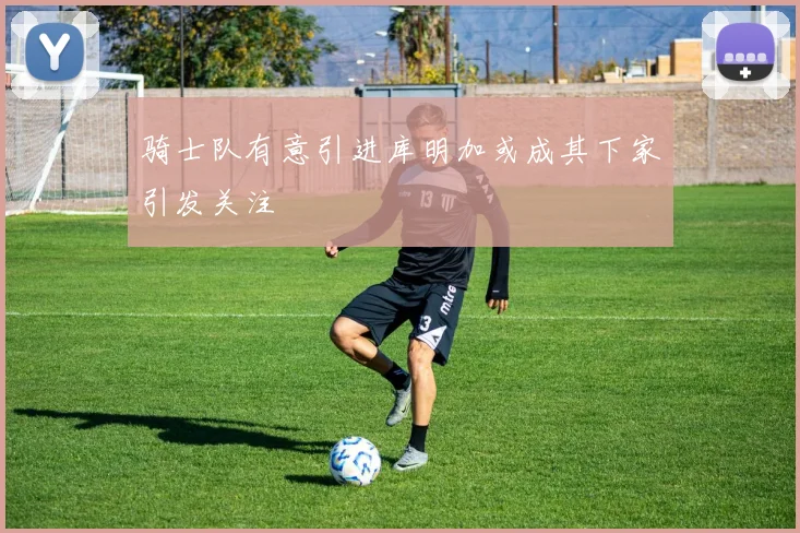 骑士队有意引进库明加或成其下家引发关注
