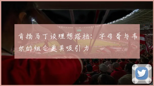 肯扬马丁谈理想搭档：字母哥与韦尔的组合更具吸引力
