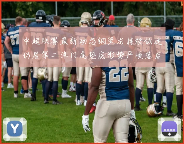 中超联赛最新动态铜梁龙持续低迷仍居第二津门虎垫底形势严峻落后安全区九分