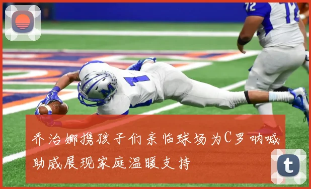乔治娜携孩子们亲临球场为C罗呐喊助威展现家庭温暖支持