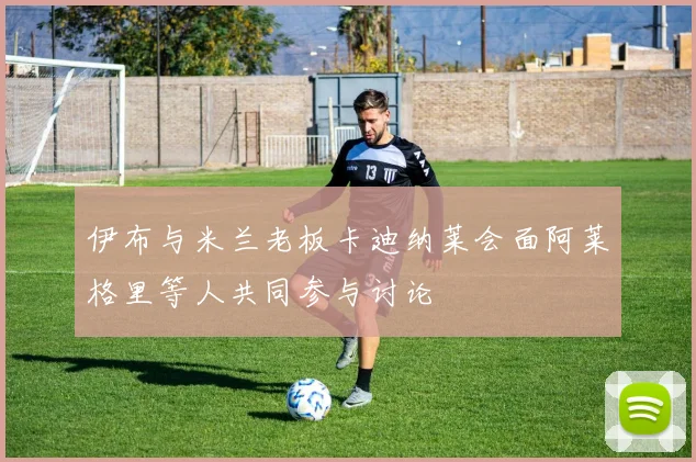 伊布与米兰老板卡迪纳莱会面阿莱格里等人共同参与讨论
