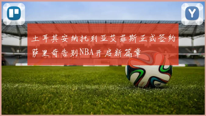 土耳其安纳托利亚艾菲斯正式签约萨里奇告别NBA开启新篇章