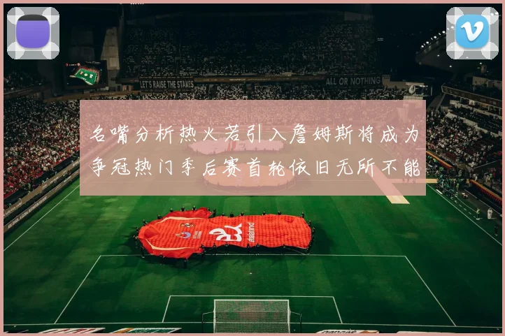 名嘴分析热火若引入詹姆斯将成为争冠热门季后赛首轮依旧无所不能