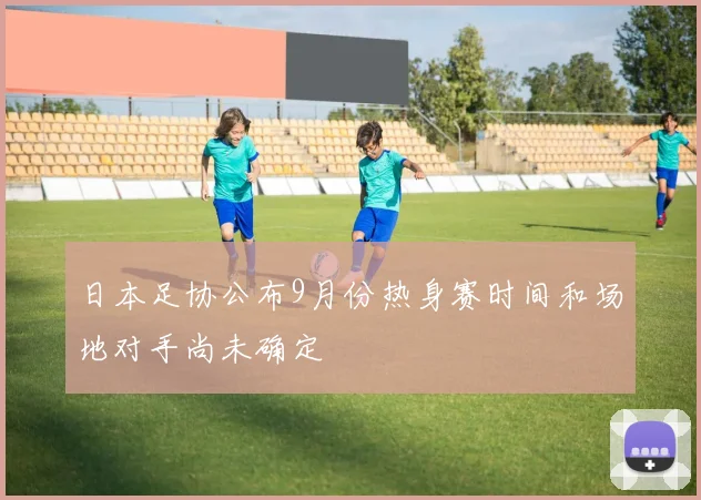 日本足协公布9月份热身赛时间和场地对手尚未确定