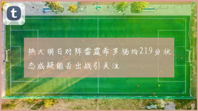 热火明日对阵雷霆希罗场均219分状态成疑能否出战引关注