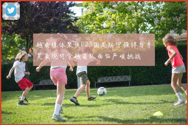 越南媒体聚焦U23国足防守强悍与李昊表现将令越南队面临严峻挑战