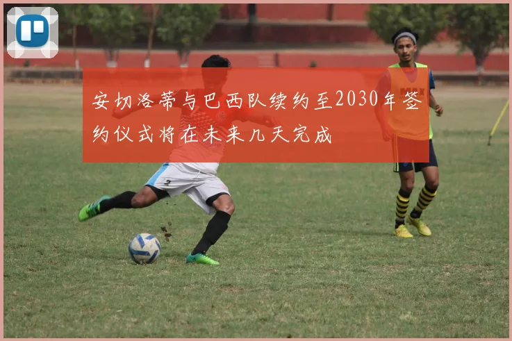 安切洛蒂与巴西队续约至2030年签约仪式将在未来几天完成