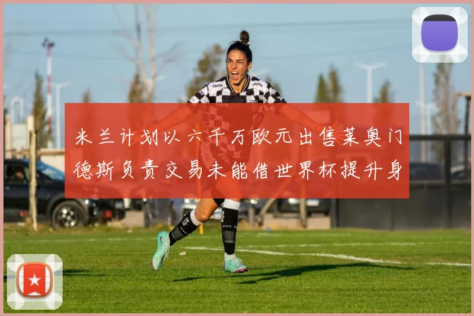 米兰计划以六千万欧元出售莱奥门德斯负责交易未能借世界杯提升身价