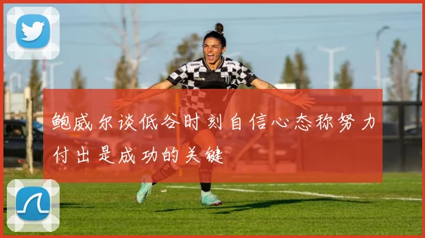 鲍威尔谈低谷时刻自信心态称努力付出是成功的关键