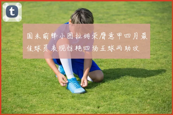 国米前锋小图拉姆荣膺意甲四月最佳球员表现惊艳四场五球两助攻
