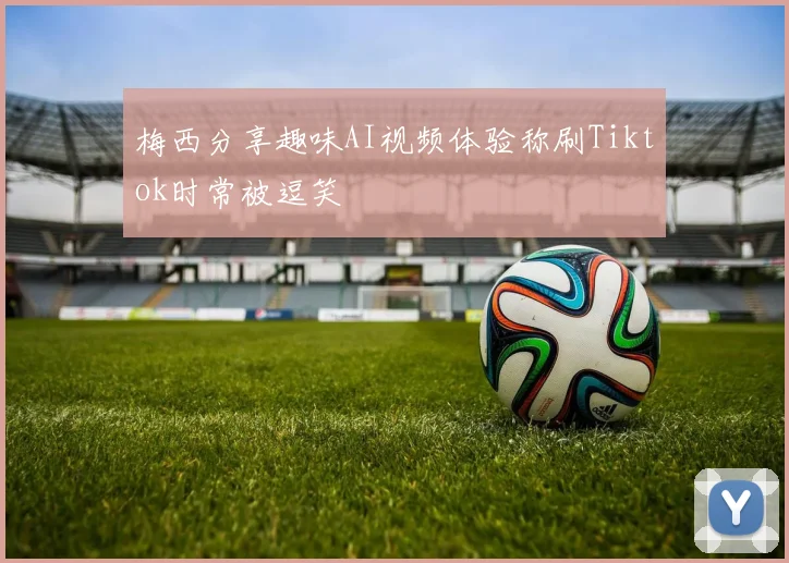 梅西分享趣味AI视频体验称刷Tiktok时常被逗笑