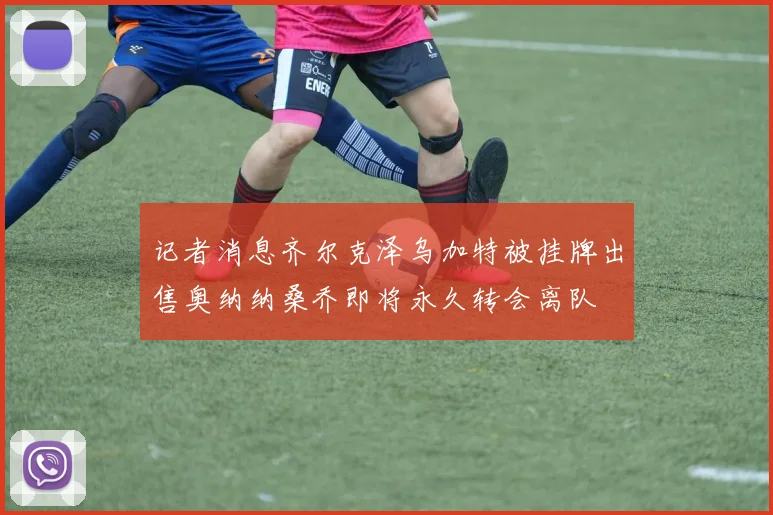 记者消息齐尔克泽乌加特被挂牌出售奥纳纳桑乔即将永久转会离队