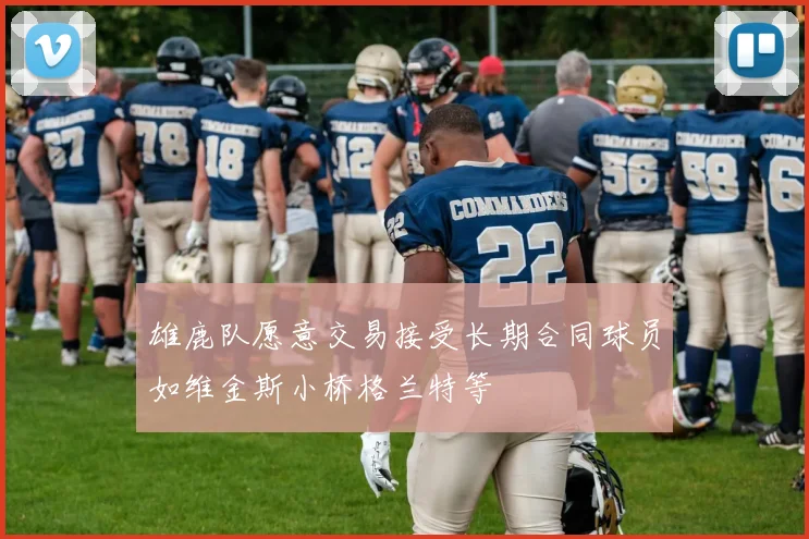 雄鹿队愿意交易接受长期合同球员如维金斯小桥格兰特等