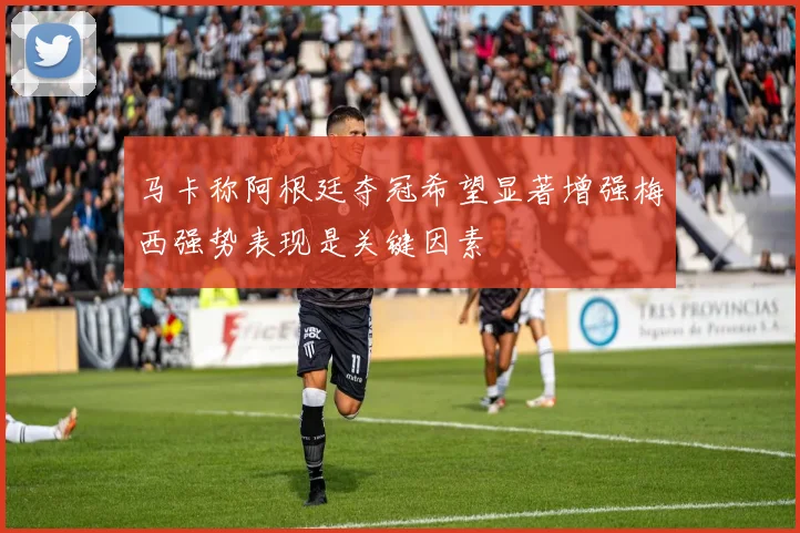马卡称阿根廷夺冠希望显著增强梅西强势表现是关键因素