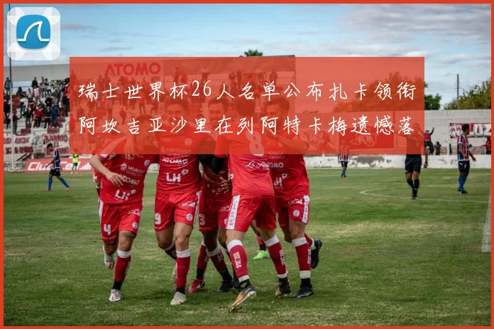瑞士世界杯26人名单公布扎卡领衔阿坎吉亚沙里在列阿特卡梅遗憾落选