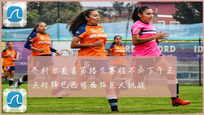 乔科尔直言苏格兰赛程不公下午五点对阵巴西将面临巨大挑战