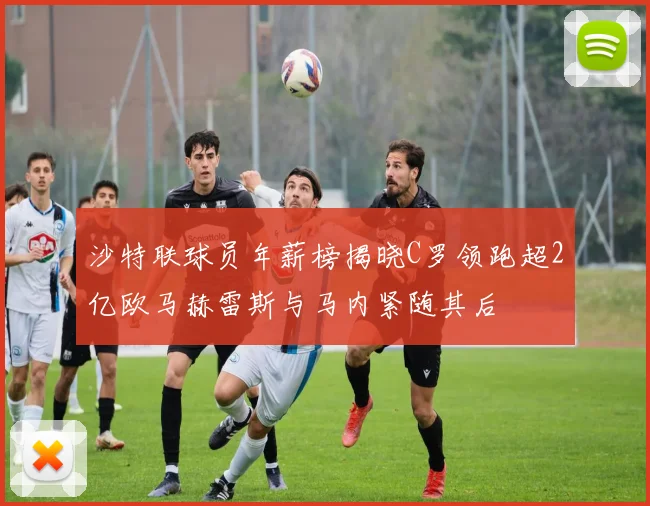 沙特联球员年薪榜揭晓C罗领跑超2亿欧马赫雷斯与马内紧随其后