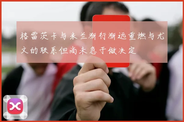 格雷茨卡与米兰渐行渐远重燃与尤文的联系但尚未急于做决定