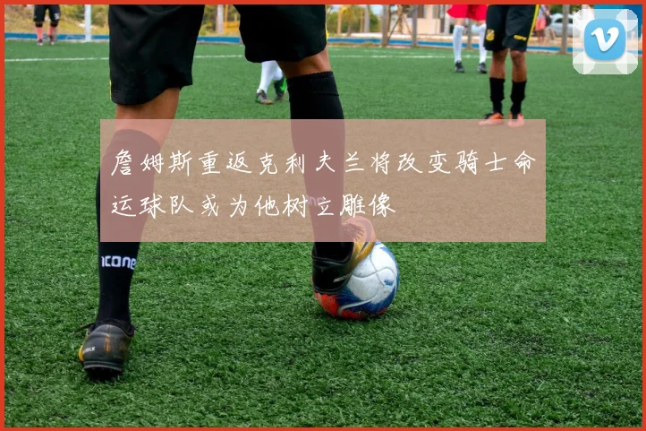 詹姆斯重返克利夫兰将改变骑士命运球队或为他树立雕像